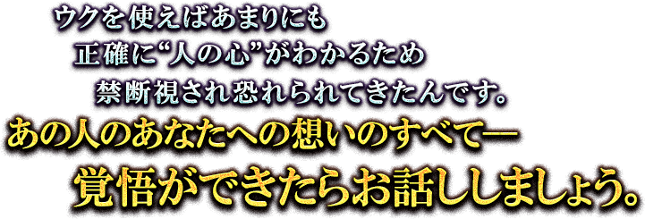 ウクを使えばあまりにも正確に”人の心”がわかるため禁断視され恐れられてきたんです。あの人のあなたへの想いのすべてーー覚悟ができたらお話ししましょう。 ウクを使えばあまりにも正確に”人の心”がわかるため禁断視され恐れられてきたんです。あの人のあなたへの想いのすべてーー覚悟ができたらお話ししましょう。