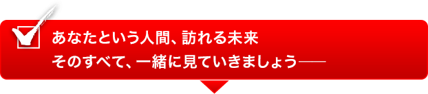 あなたという人間、訪れる未来そのすべて、一緒に見ていきましょう―― あなたという人間、訪れる未来そのすべて、一緒に見ていきましょう――
